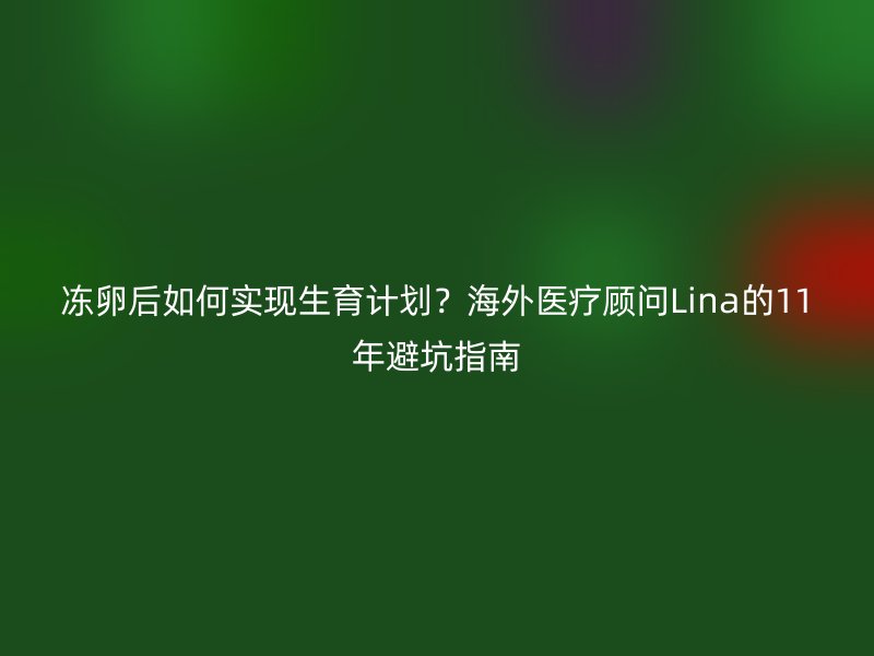 冻卵后如何实现生育计划？海外医疗顾问Lina的11年避坑指南