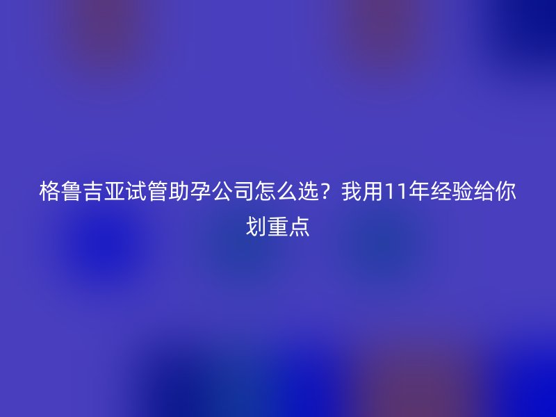 格鲁吉亚试管助孕公司怎么选？我用11年经验给你划重点