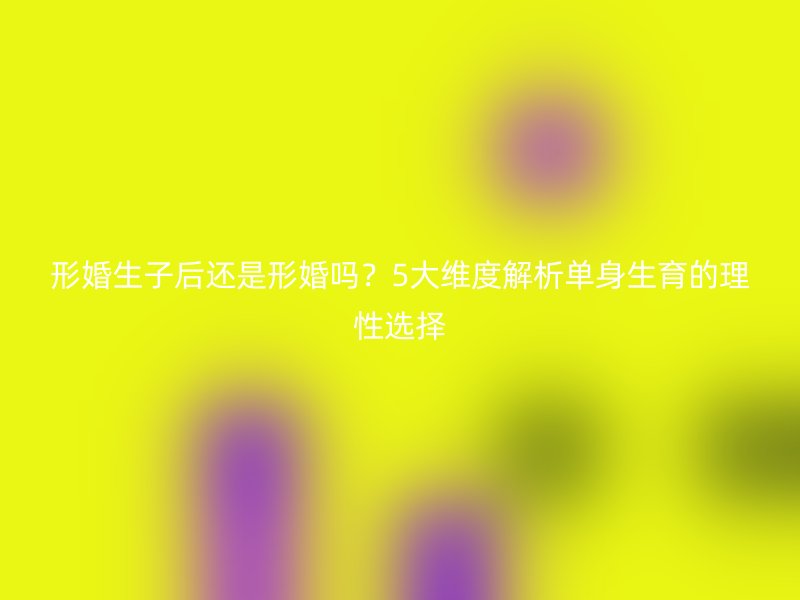 形婚生子后还是形婚吗？5大维度解析单身生育的理性选择