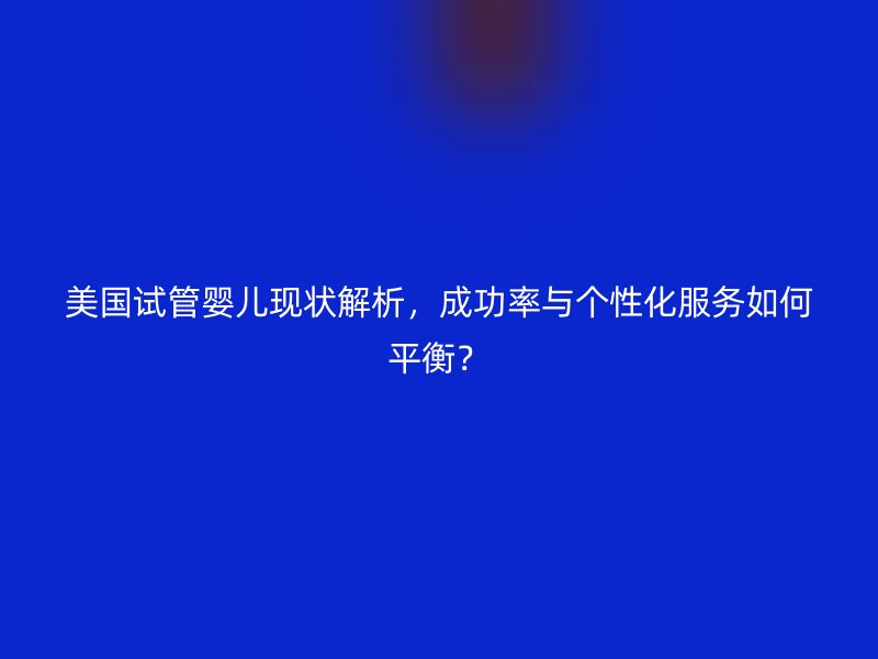 美国试管婴儿现状解析，成功率与个性化服务如何平衡？