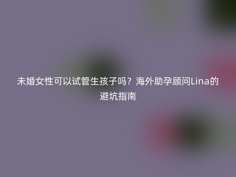 未婚女性可以试管生孩子吗？海外助孕顾问Lina的避坑指南