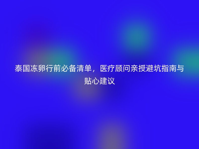 泰国冻卵行前必备清单，医疗顾问亲授避坑指南与贴心建议
