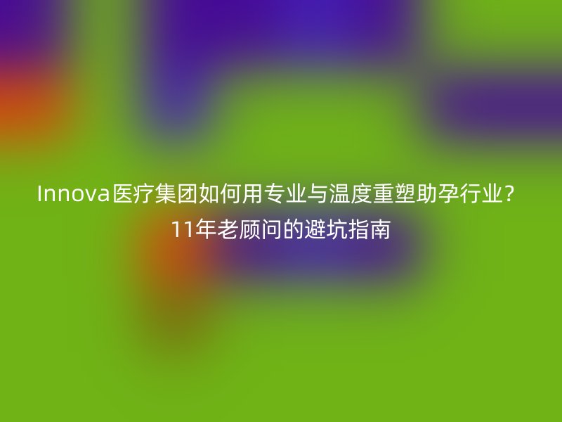 Innova医疗集团如何用专业与温度重塑助孕行业？11年老顾问的避坑指南