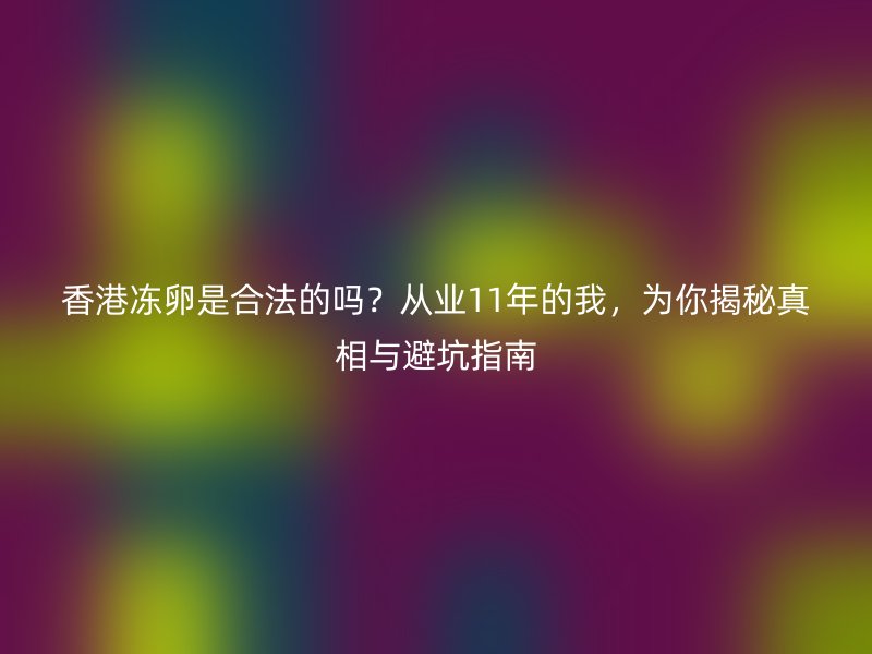 香港冻卵是合法的吗？从业11年的我，为你揭秘真相与避坑指南