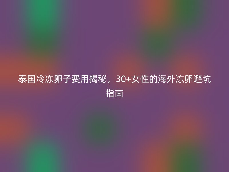 泰国冷冻卵子费用揭秘，30+女性的海外冻卵避坑指南