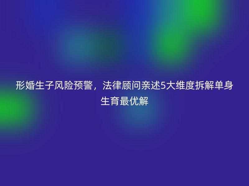 形婚生子风险预警，法律顾问亲述5大维度拆解单身生育最优解