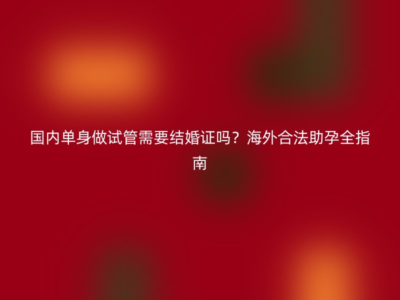 国内单身做试管需要结婚证吗？海外合法助孕全指南
