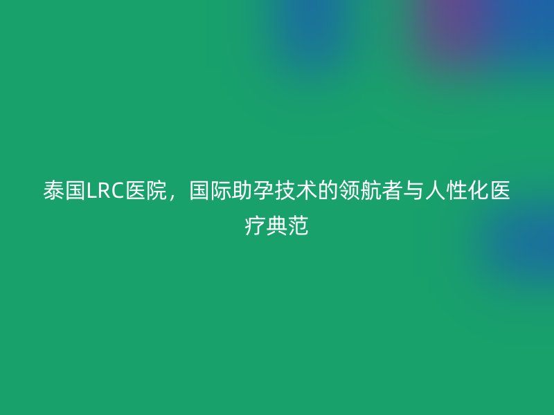 泰国LRC医院，国际助孕技术的领航者与人性化医疗典范