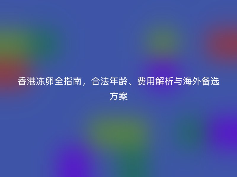 香港冻卵全指南，合法年龄、费用解析与海外备选方案