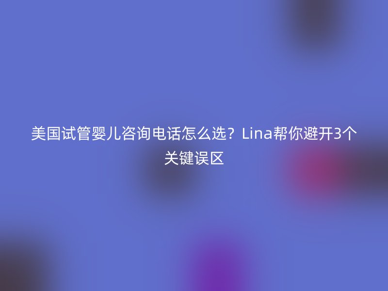 美国试管婴儿咨询电话怎么选？Lina帮你避开3个关键误区