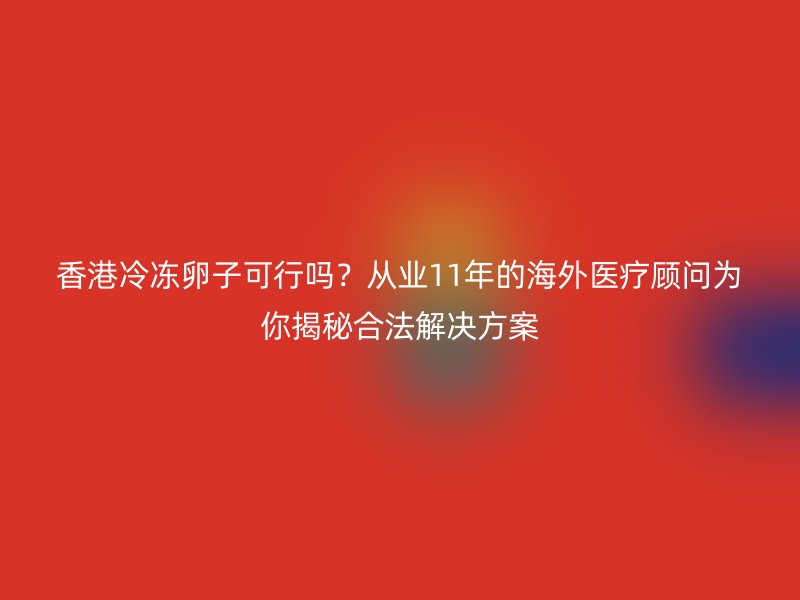 香港冷冻卵子可行吗？从业11年的海外医疗顾问为你揭秘合法解决方案