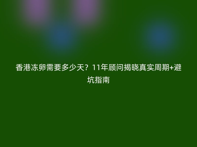 香港冻卵需要多少天？11年顾问揭晓真实周期+避坑指南
