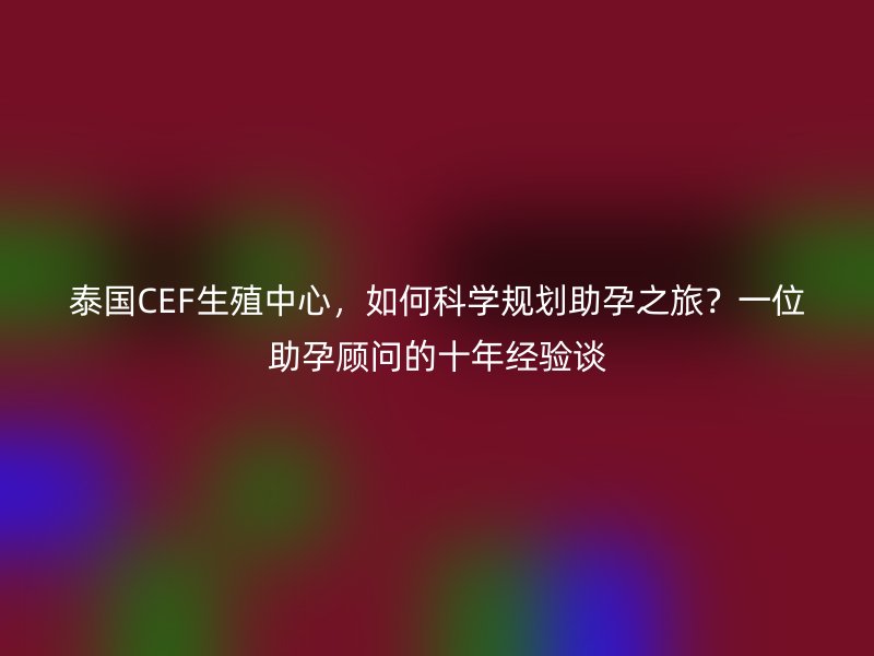 泰国CEF生殖中心，如何科学规划助孕之旅？一位助孕顾问的十年经验谈