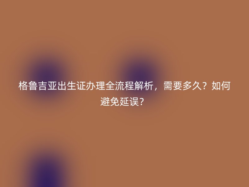 格鲁吉亚出生证办理全流程解析，需要多久？如何避免延误？