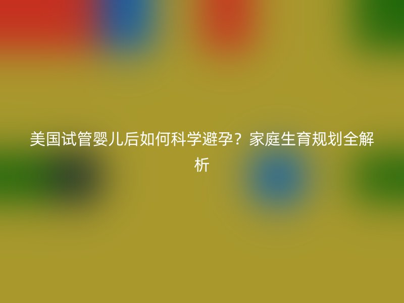 美国试管婴儿后如何科学避孕？家庭生育规划全解析