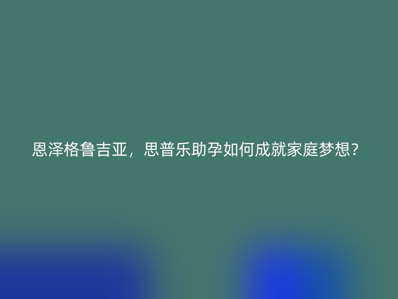 恩泽格鲁吉亚，思普乐助孕如何成就家庭梦想？