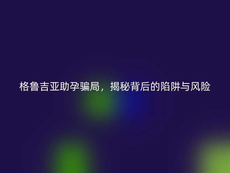 格鲁吉亚助孕骗局，揭秘背后的陷阱与风险