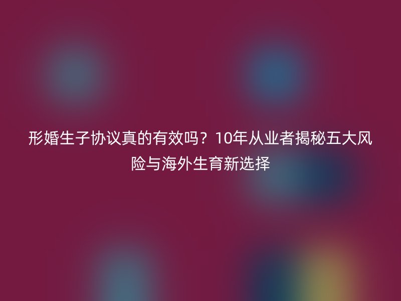 形婚生子协议真的有效吗？10年从业者揭秘五大风险与海外生育新选择