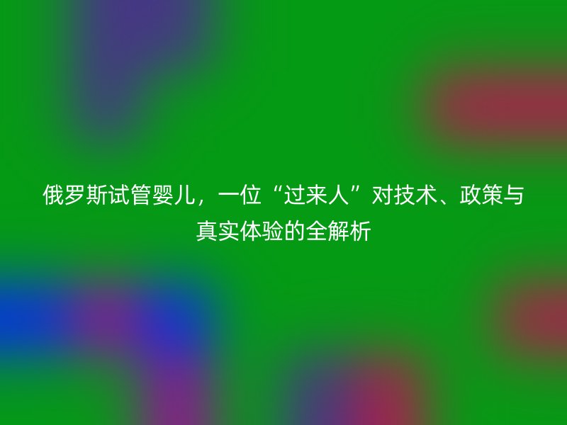 俄罗斯试管婴儿，一位“过来人”对技术、政策与真实体验的全解析
