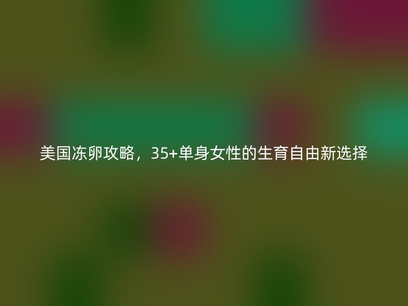 美国冻卵攻略，35+单身女性的生育自由新选择