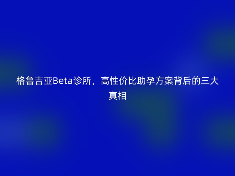 格鲁吉亚Beta诊所，高性价比助孕方案背后的三大真相