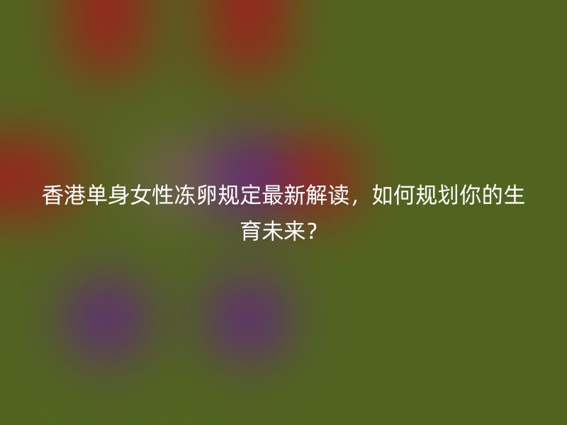 香港单身女性冻卵规定最新解读，如何规划你的生育未来？