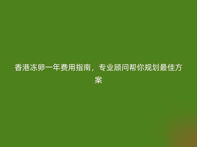 香港冻卵一年费用指南，专业顾问帮你规划最佳方案