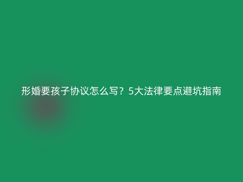 形婚要孩子协议怎么写？5大法律要点避坑指南