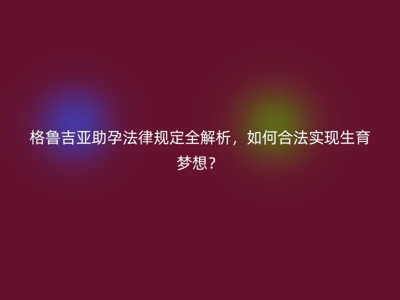 格鲁吉亚助孕法律规定全解析，如何合法实现生育梦想？