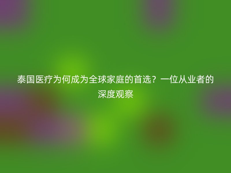泰国医疗为何成为全球家庭的首选？一位从业者的深度观察