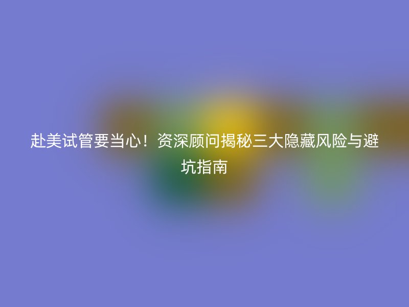 赴美试管要当心！资深顾问揭秘三大隐藏风险与避坑指南