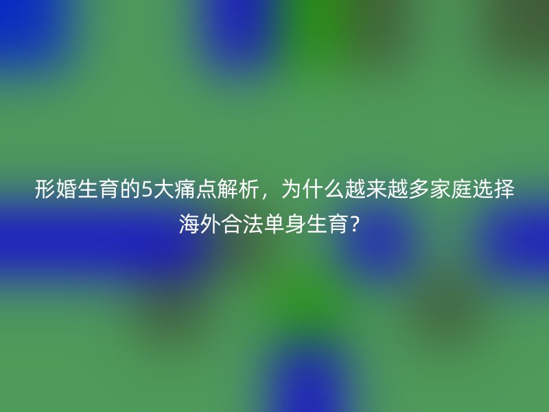 形婚生育的5大痛点解析，为什么越来越多家庭选择海外合法单身生育？