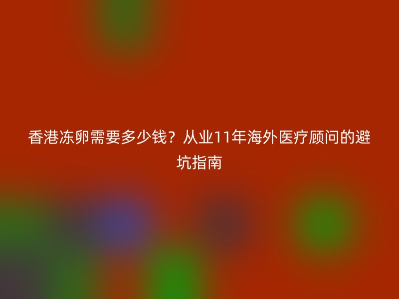 香港冻卵需要多少钱？从业11年海外医疗顾问的避坑指南