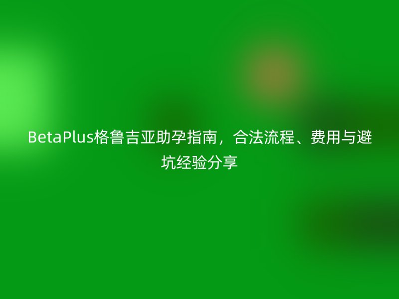 BetaPlus格鲁吉亚助孕指南，合法流程、费用与避坑经验分享