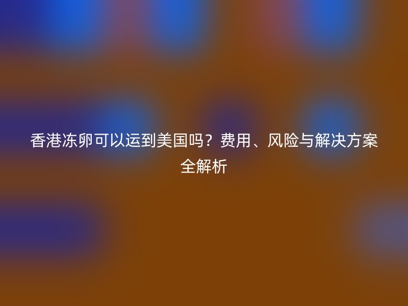 香港冻卵可以运到美国吗？费用、风险与解决方案全解析