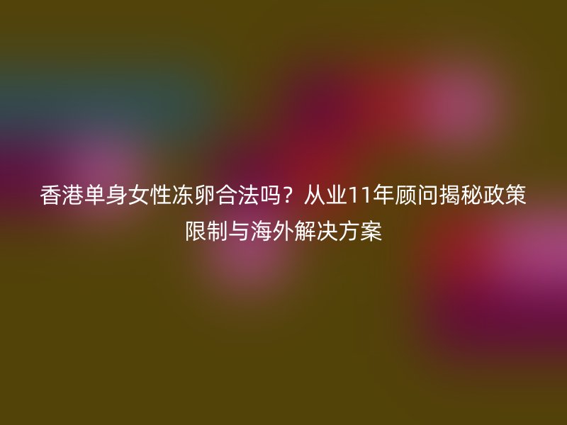 香港单身女性冻卵合法吗？从业11年顾问揭秘政策限制与海外解决方案