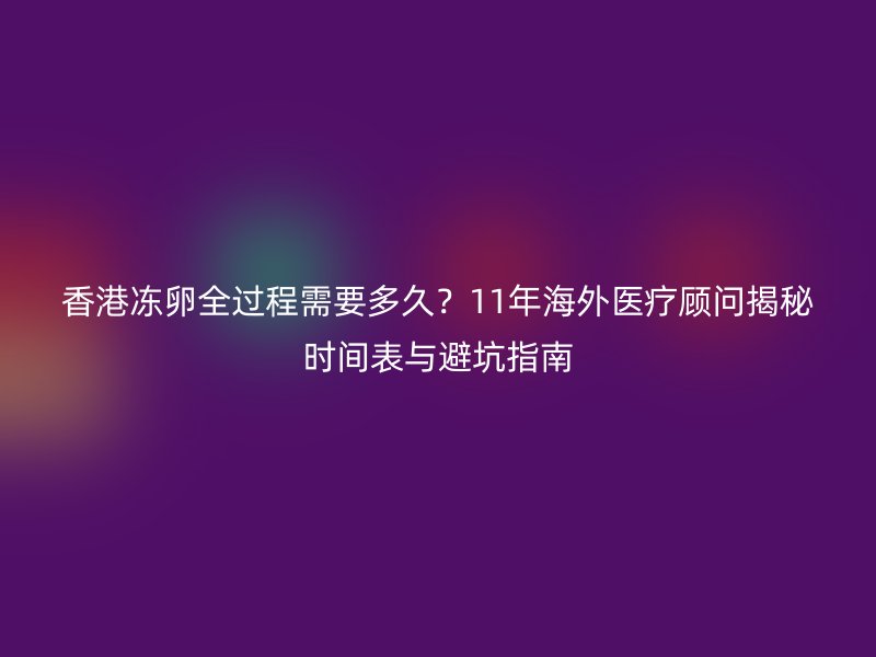 香港冻卵全过程需要多久？11年海外医疗顾问揭秘时间表与避坑指南