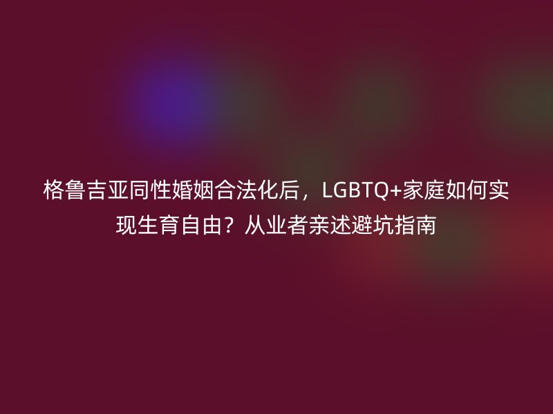 格鲁吉亚同性婚姻合法化后，LGBTQ+家庭如何实现生育自由？从业者亲述避坑指南