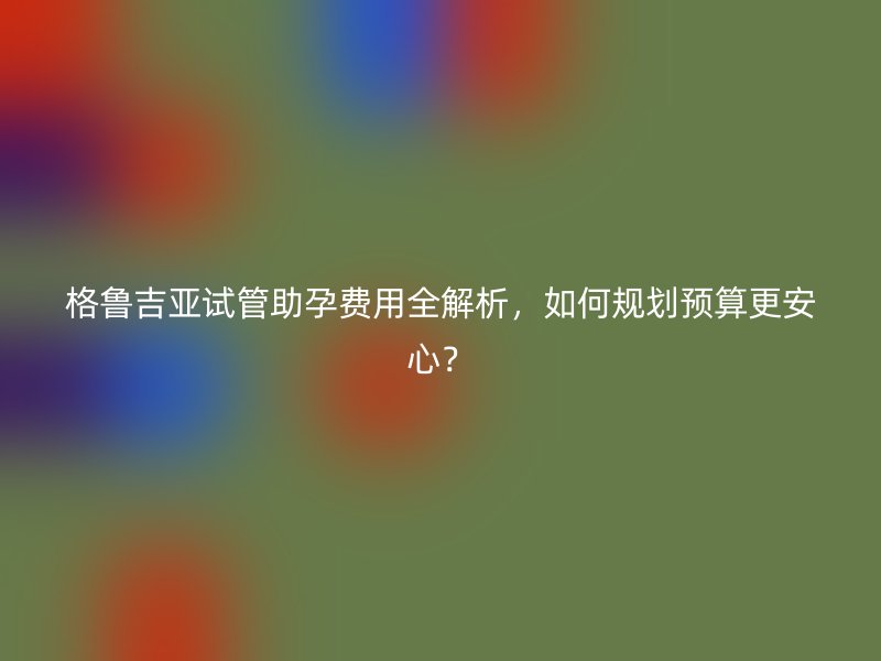格鲁吉亚试管助孕费用全解析，如何规划预算更安心？