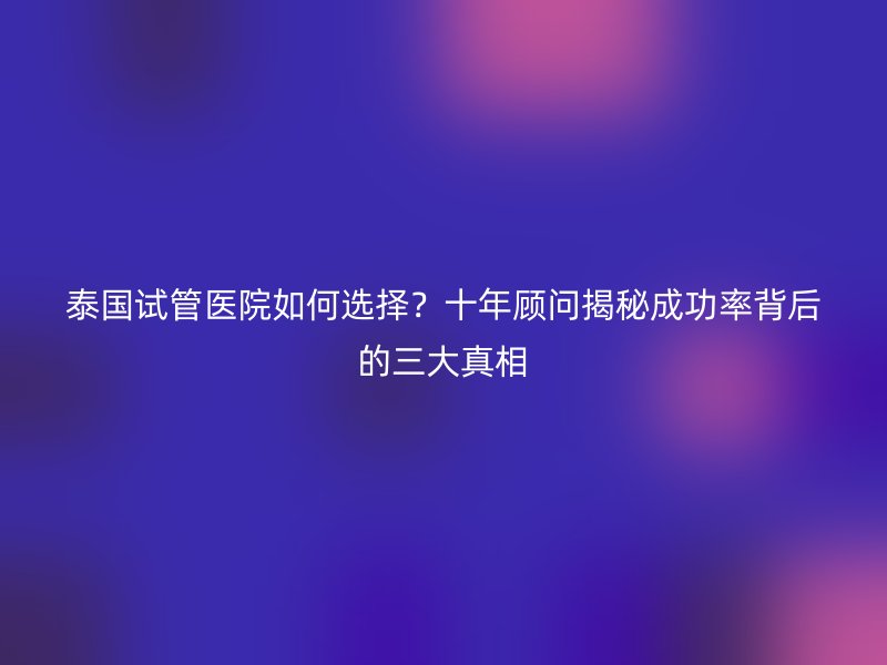 泰国试管医院如何选择？十年顾问揭秘成功率背后的三大真相