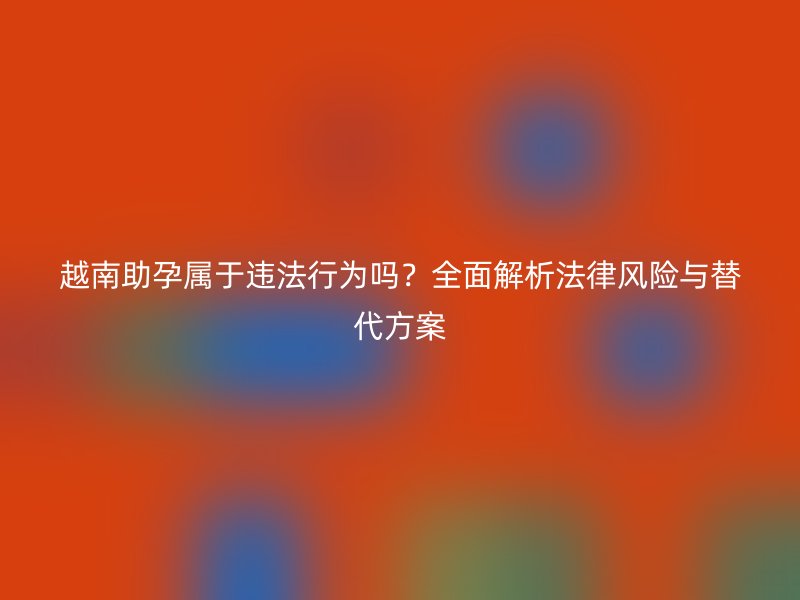 越南助孕属于违法行为吗？全面解析法律风险与替代方案