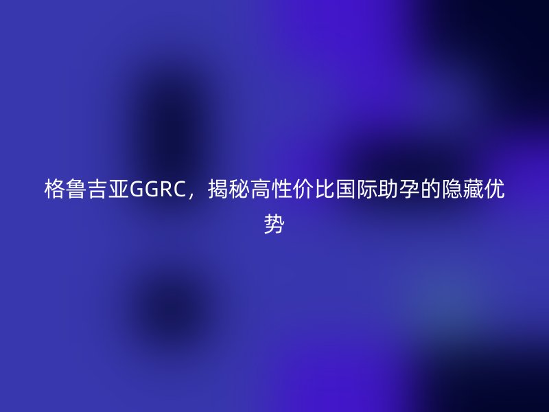 格鲁吉亚GGRC，揭秘高性价比国际助孕的隐藏优势