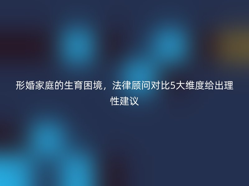 形婚家庭的生育困境，法律顾问对比5大维度给出理性建议