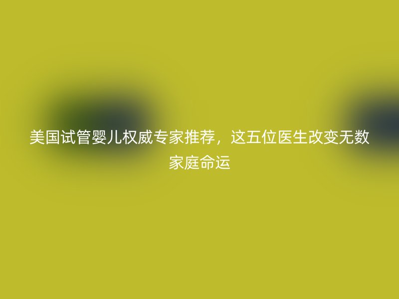 美国试管婴儿权威专家推荐，这五位医生改变无数家庭命运