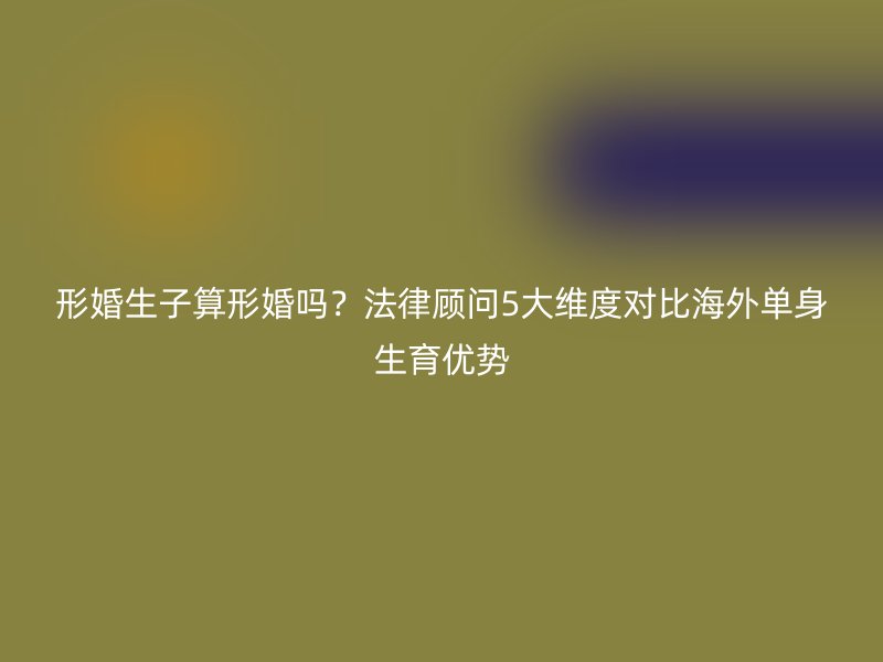 形婚生子算形婚吗？法律顾问5大维度对比海外单身生育优势