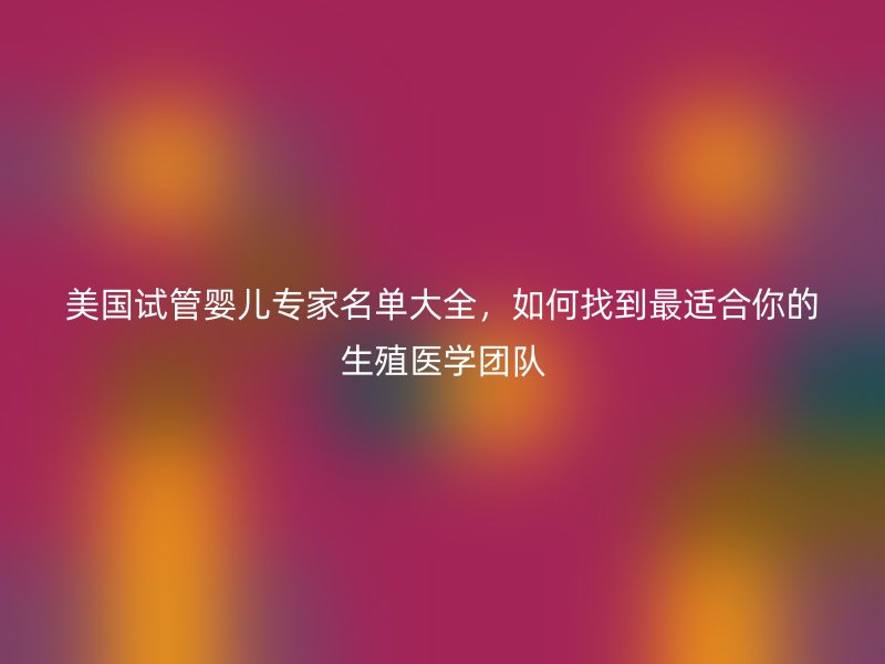 美国试管婴儿专家名单大全，如何找到最适合你的生殖医学团队