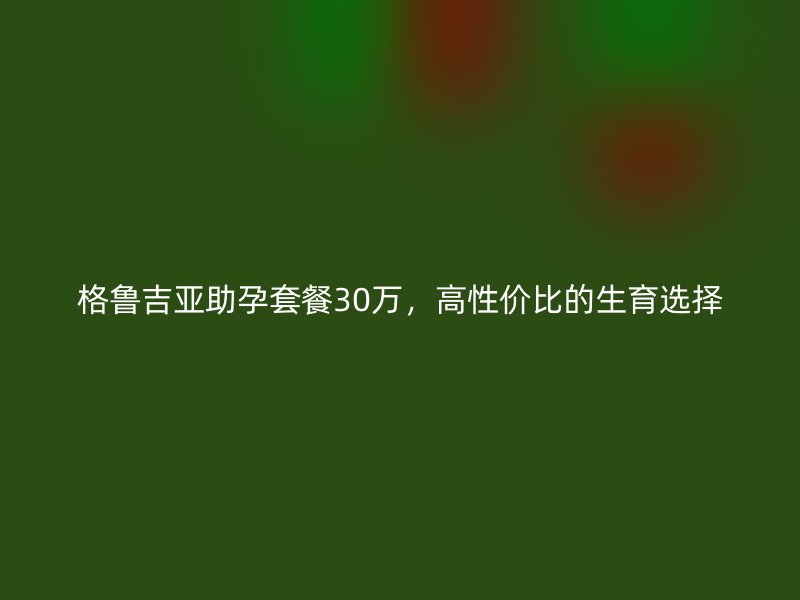 格鲁吉亚助孕套餐30万，高性价比的生育选择