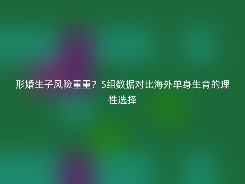 形婚生子风险重重？5组数据对比海外单身生育的理性选择
