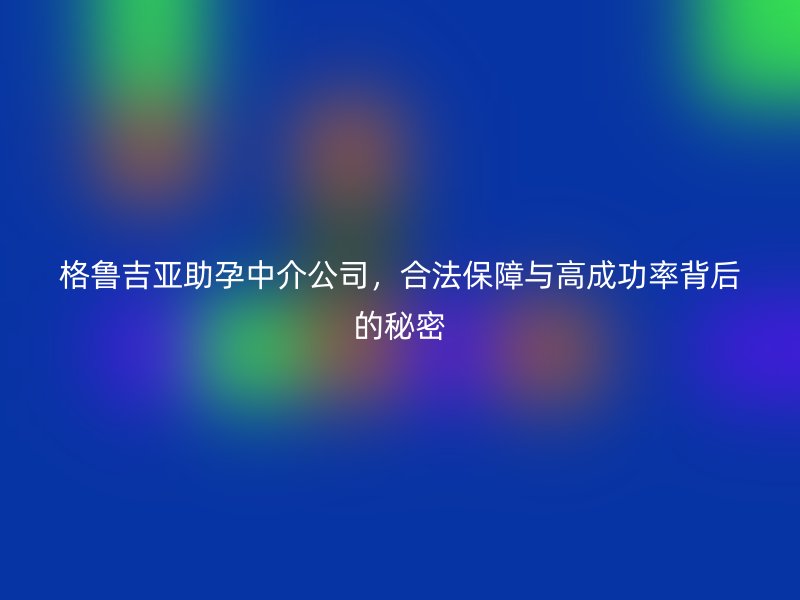格鲁吉亚助孕中介公司，合法保障与高成功率背后的秘密