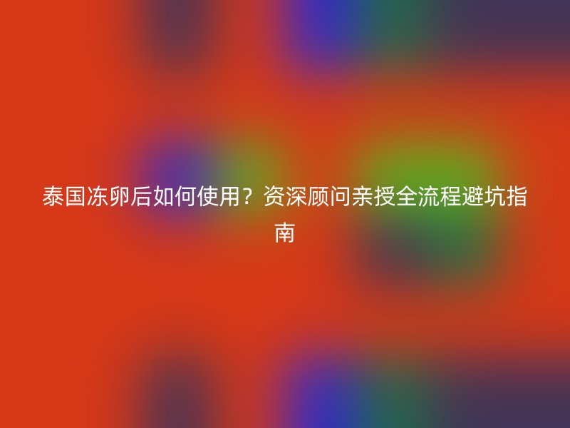 泰国冻卵后如何使用？资深顾问亲授全流程避坑指南